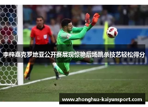 李梓嘉克罗地亚公开赛展现惊艳后场跳杀技艺轻松得分