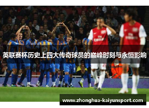 英联赛杯历史上四大传奇球员的巅峰时刻与永恒影响
