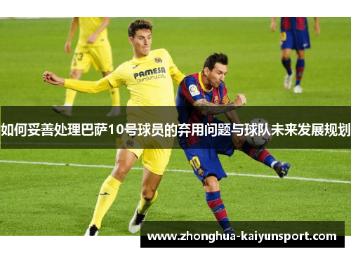 如何妥善处理巴萨10号球员的弃用问题与球队未来发展规划