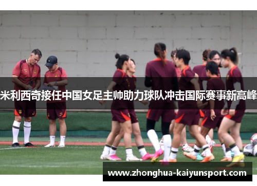 米利西奇接任中国女足主帅助力球队冲击国际赛事新高峰